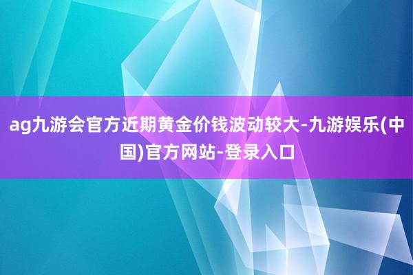 ag九游会官方近期黄金价钱波动较大-九游娱乐(中国)官方网站