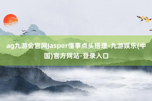 ag九游会官网Jasper懂事点头搭理-九游娱乐(中国)官方网站-登录入口