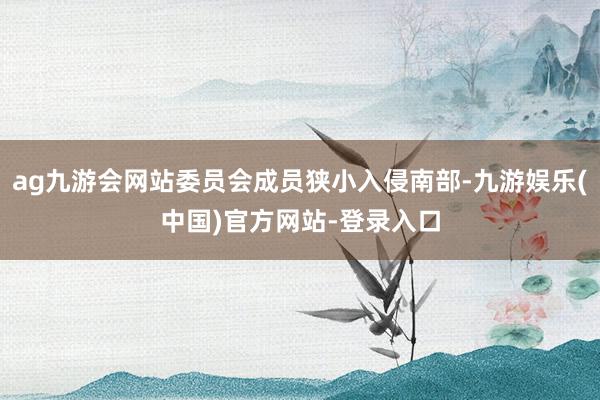 ag九游会网站委员会成员狭小入侵南部-九游娱乐(中国)官方网站-登录入口