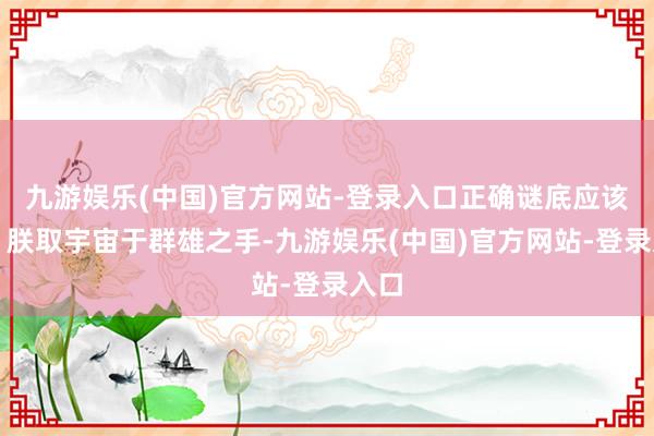 九游娱乐(中国)官方网站-登录入口正确谜底应该是：朕取宇宙于群雄之手-九游娱乐(中国)官方网站-登录入口