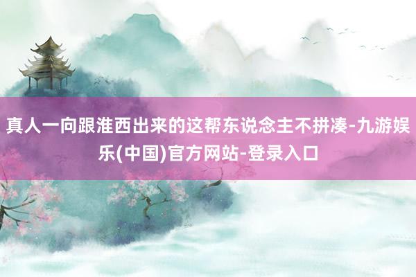 真人一向跟淮西出来的这帮东说念主不拼凑-九游娱乐(中国)官方网站-登录入口