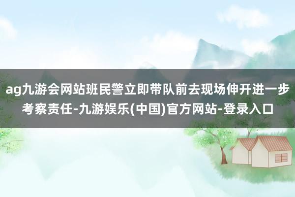 ag九游会网站班民警立即带队前去现场伸开进一步考察责任-九游娱乐(中国)官方网站-登录入口