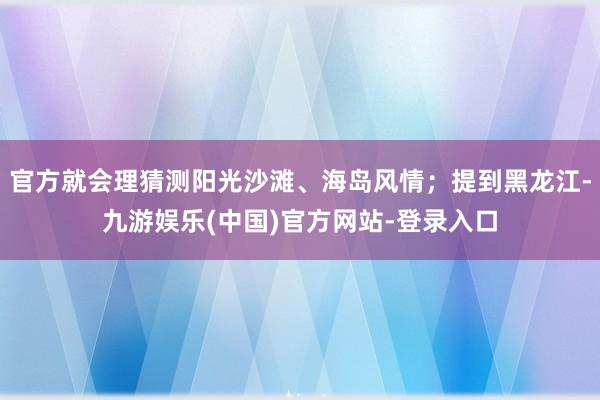 官方就会理猜测阳光沙滩、海岛风情；提到黑龙江-九游娱乐(中国)官方网站-登录入口