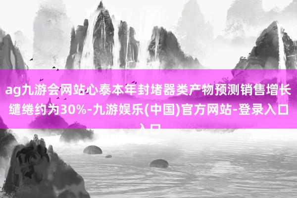 ag九游会网站心泰本年封堵器类产物预测销售增长缱绻约为30%-九游娱乐(中国)官方网站-登录入口