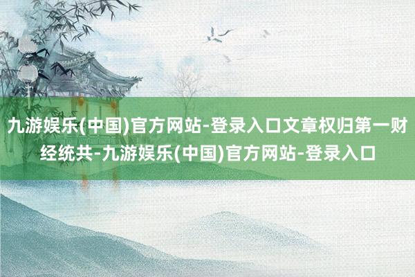 九游娱乐(中国)官方网站-登录入口文章权归第一财经统共-九游