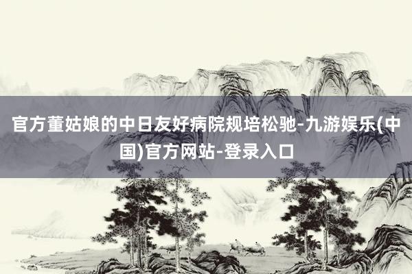 官方董姑娘的中日友好病院规培松驰-九游娱乐(中国)官方网站-登录入口