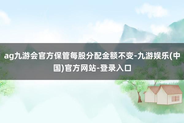 ag九游会官方保管每股分配金额不变-九游娱乐(中国)官方网站-登录入口