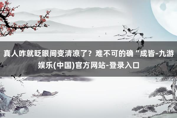 真人咋就眨眼间变清凉了？难不可的确“成皆-九游娱乐(中国)官
