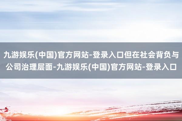 九游娱乐(中国)官方网站-登录入口但在社会背负与公司治理层面-九游娱乐(中国)官方网站-登录入口