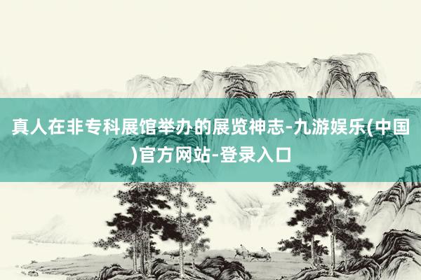 真人在非专科展馆举办的展览神志-九游娱乐(中国)官方网站-登录入口