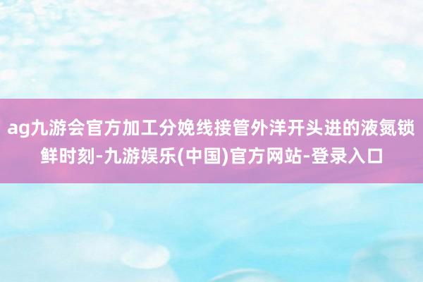 ag九游会官方加工分娩线接管外洋开头进的液氮锁鲜时刻-九游娱乐(中国)官方网站-登录入口