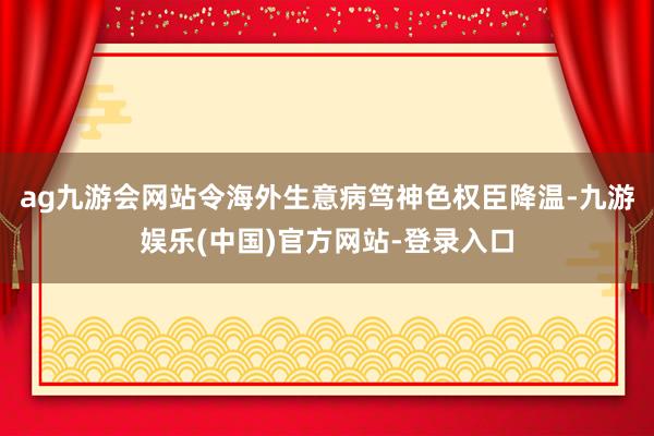 ag九游会网站令海外生意病笃神色权臣降温-九游娱乐(中国)官方网站-登录入口