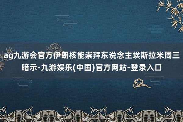 ag九游会官方伊朗核能崇拜东说念主埃斯拉米周三暗示-九游娱乐(中国)官方网站-登录入口