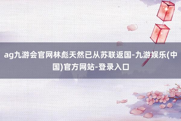 ag九游会官网林彪天然已从苏联返国-九游娱乐(中国)官方网站-登录入口