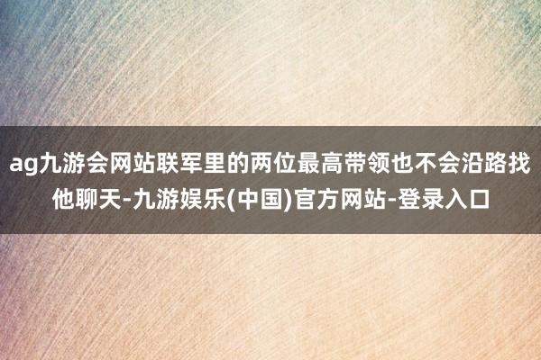 ag九游会网站联军里的两位最高带领也不会沿路找他聊天-九游娱乐(中国)官方网站-登录入口
