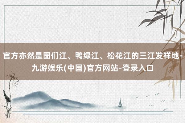 官方亦然是图们江、鸭绿江、松花江的三江发祥地-九游娱乐(中国)官方网站-登录入口