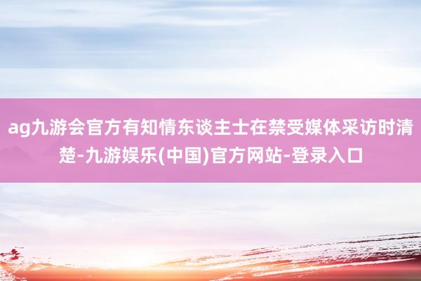 ag九游会官方有知情东谈主士在禁受媒体采访时清楚-九游娱乐(中国)官方网站-登录入口