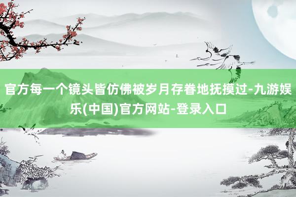 官方每一个镜头皆仿佛被岁月存眷地抚摸过-九游娱乐(中国)官方网站-登录入口