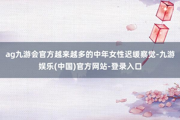 ag九游会官方越来越多的中年女性迟缓察觉-九游娱乐(中国)官
