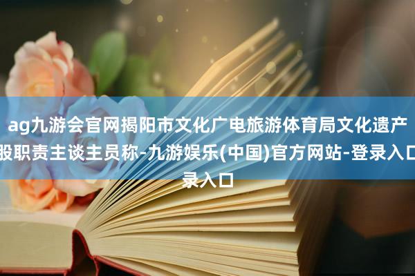 ag九游会官网揭阳市文化广电旅游体育局文化遗产股职责主谈主员称-九游娱乐(中国)官方网站-登录入口
