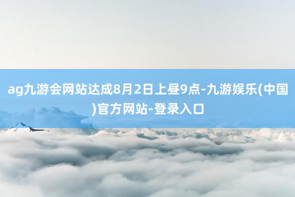 ag九游会网站达成8月2日上昼9点-九游娱乐(中国)官方网站-登录入口