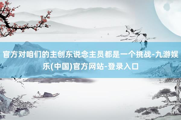 官方对咱们的主创东说念主员都是一个挑战-九游娱乐(中国)官方网站-登录入口