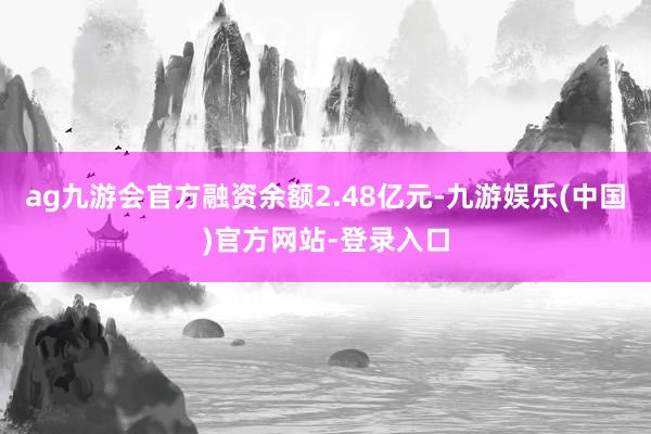 ag九游会官方融资余额2.48亿元-九游娱乐(中国)官方网站-登录入口