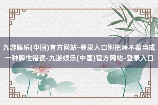 九游娱乐(中国)官方网站-登录入口别把睡不着当成一种脾性错误