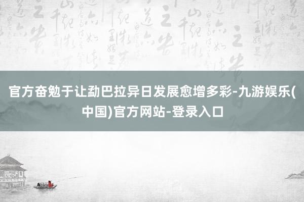 官方奋勉于让勐巴拉异日发展愈增多彩-九游娱乐(中国)官方网站-登录入口
