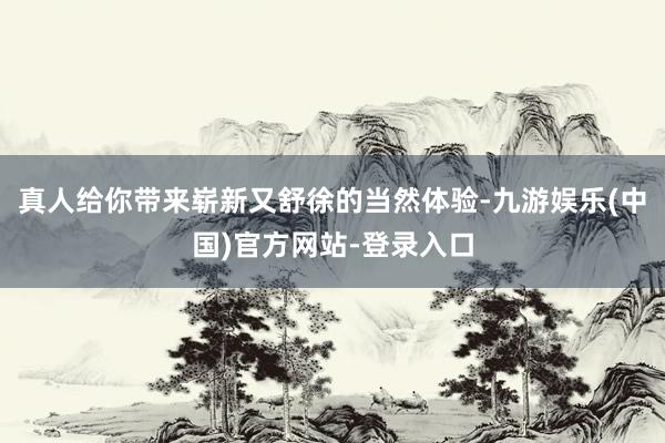 真人给你带来崭新又舒徐的当然体验-九游娱乐(中国)官方网站-