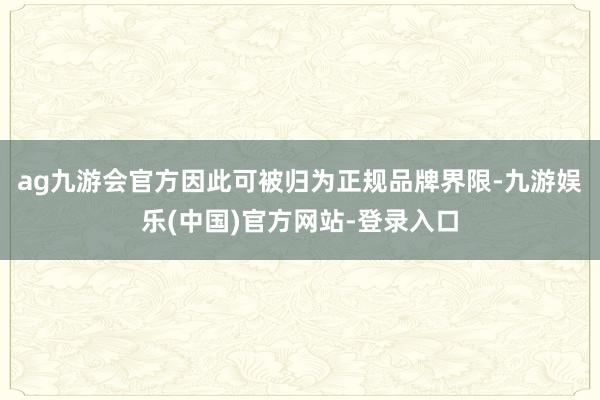 ag九游会官方因此可被归为正规品牌界限-九游娱乐(中国)官方