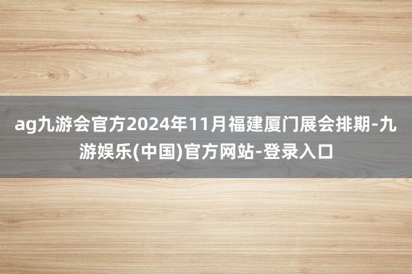 ag九游会官方2024年11月福建厦门展会排期-九游娱乐(中国)官方网站-登录入口