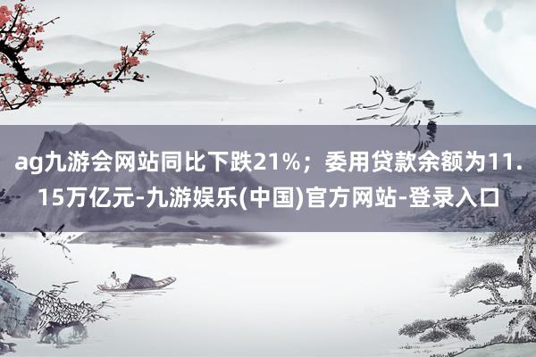ag九游会网站同比下跌21%；委用贷款余额为11.15万亿元