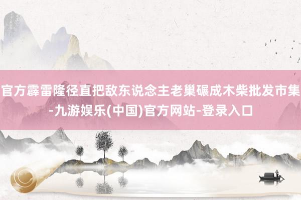 官方霹雷隆径直把敌东说念主老巢碾成木柴批发市集-九游娱乐(中国)官方网站-登录入口