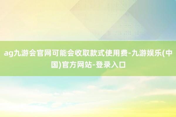 ag九游会官网可能会收取款式使用费-九游娱乐(中国)官方网站-登录入口