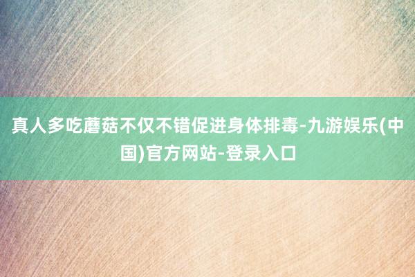 真人多吃蘑菇不仅不错促进身体排毒-九游娱乐(中国)官方网站-