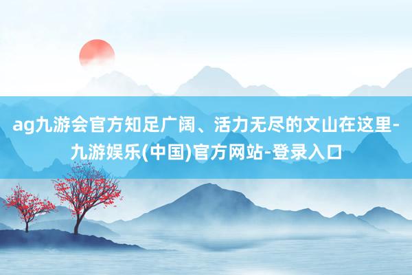 ag九游会官方知足广阔、活力无尽的文山在这里-九游娱乐(中国