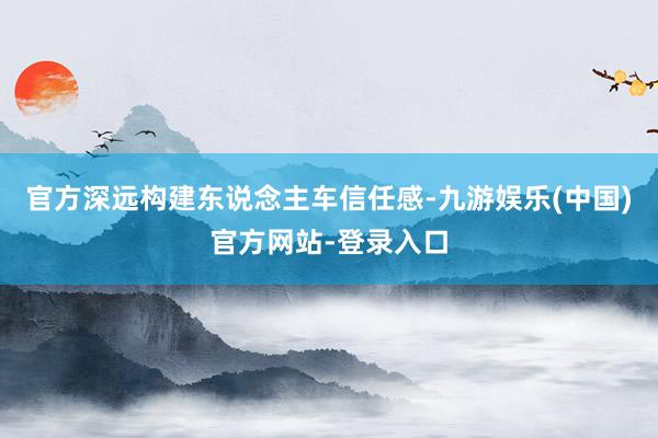官方深远构建东说念主车信任感-九游娱乐(中国)官方网站-登录