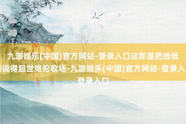九游娱乐(中国)官方网站-登录入口这即是把捡低廉说得超世绝伦收场-九游娱乐(中国)官方网站-登录入口