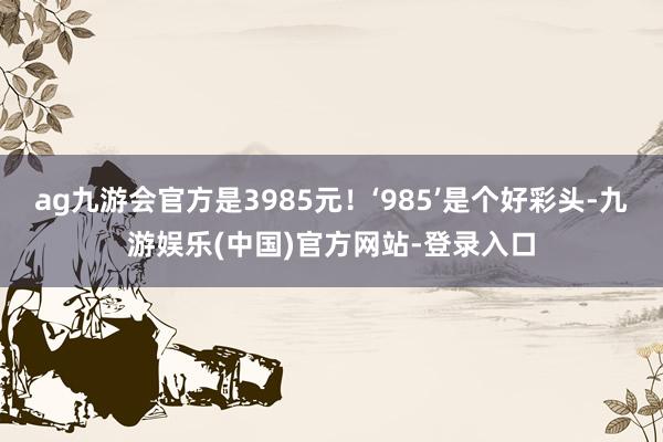 ag九游会官方是3985元！‘985’是个好彩头-九游娱乐(