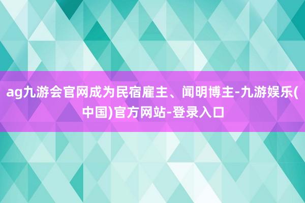 ag九游会官网成为民宿雇主、闻明博主-九游娱乐(中国)官方网站-登录入口