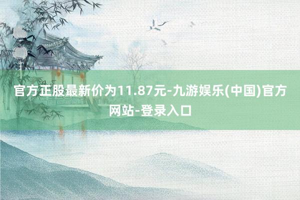 官方正股最新价为11.87元-九游娱乐(中国)官方网站-登录