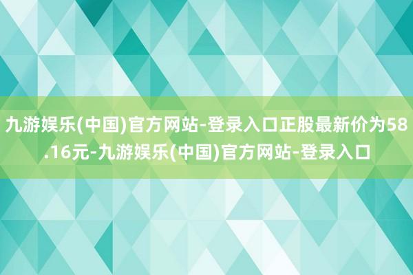 九游娱乐(中国)官方网站-登录入口正股最新价为58.16元-
