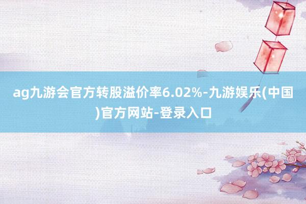 ag九游会官方转股溢价率6.02%-九游娱乐(中国)官方网站