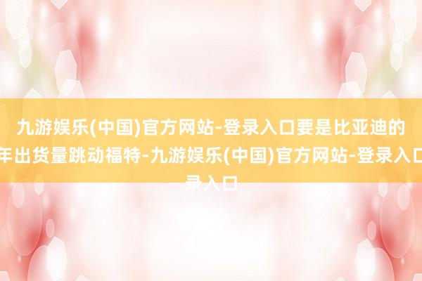 九游娱乐(中国)官方网站-登录入口要是比亚迪的年出货量跳动福特-九游娱乐(中国)官方网站-登录入口