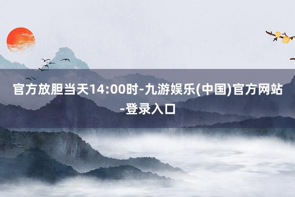 官方　　放胆当天14:00时-九游娱乐(中国)官方网站-登录入口