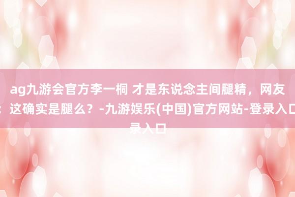 ag九游会官方李一桐 才是东说念主间腿精，网友：这确实是腿么？-九游娱乐(中国)官方网站-登录入口