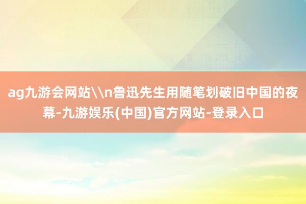 ag九游会网站\n鲁迅先生用随笔划破旧中国的夜幕-九游娱乐(