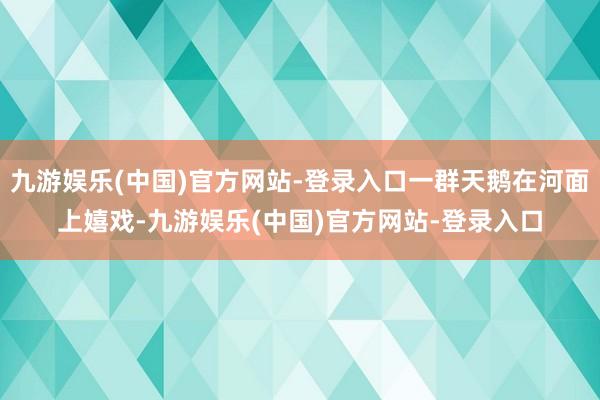 九游娱乐(中国)官方网站-登录入口一群天鹅在河面上嬉戏-九游娱乐(中国)官方网站-登录入口