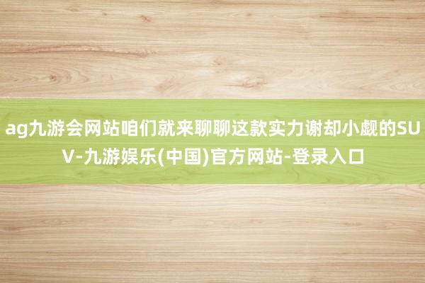 ag九游会网站咱们就来聊聊这款实力谢却小觑的SUV-九游娱乐